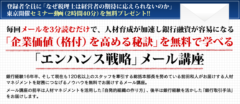 登録者全員にセミナー動画(2時間40分)を無料プレゼント!!毎回メールを3分読むだけで、人材育成が加速し銀行融資が容易になる「企業価値(格付)を高める秘訣」を無料で学べる「エンハンス戦略」メール講座