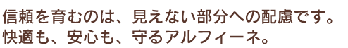 信頼を育むのは、見えない部分への配慮です。快適も、安心も、守るアルフィーネ。