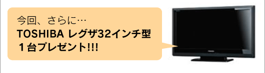 今回、さらに…TOSHIBA レグザ32インチ型１台プレゼント!!!