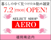 暮らしの中で見つけた  お勧め雑貨「SELECT SHOP AERO」7／2（月）OPEN!　福岡南店内